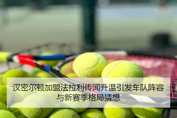汉密尔顿加盟法拉利传闻升温引发车队阵容与新赛季格局猜想