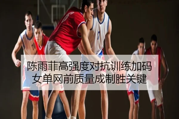 陈雨菲高强度对抗训练加码 女单网前质量成制胜关键