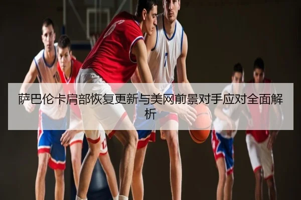 萨巴伦卡肩部恢复更新与美网前景对手应对全面解析