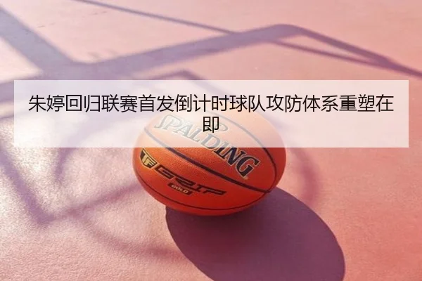 朱婷回归联赛首发倒计时球队攻防体系重塑在即