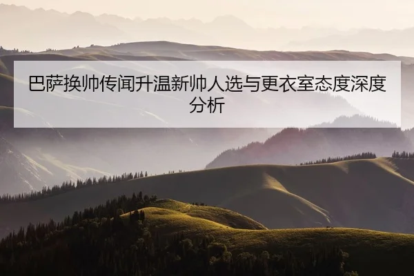 巴萨换帅传闻升温新帅人选与更衣室态度深度分析