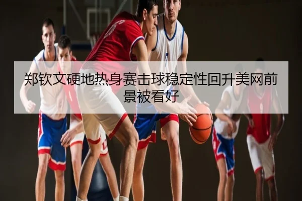 郑钦文硬地热身赛击球稳定性回升美网前景被看好