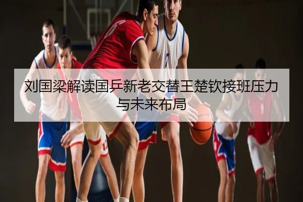 刘国梁解读国乒新老交替王楚钦接班压力与未来布局