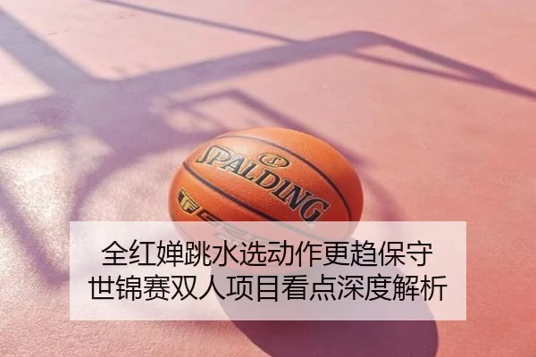 全红婵跳水选动作更趋保守 世锦赛双人项目看点深度解析