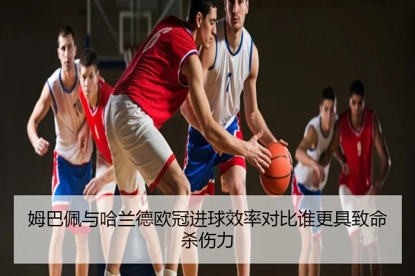姆巴佩与哈兰德欧冠进球效率对比谁更具致命杀伤力